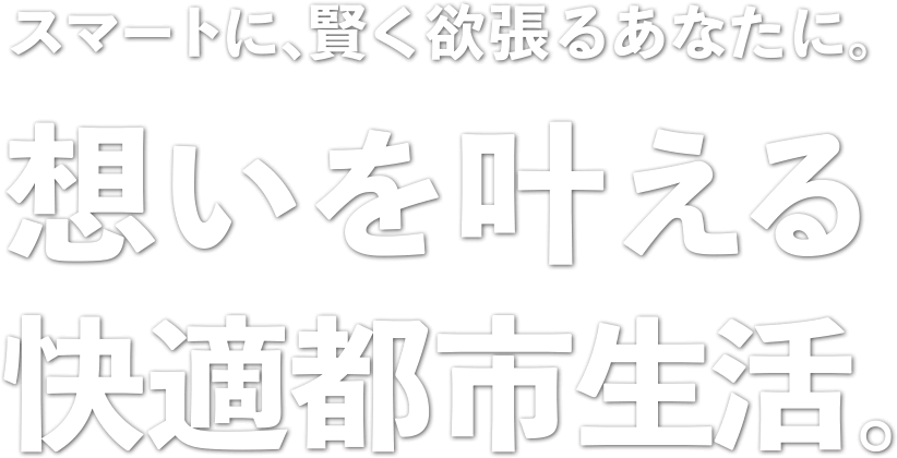 スマートに、賢く欲張るあなたに。想いを叶える快適都市生活。